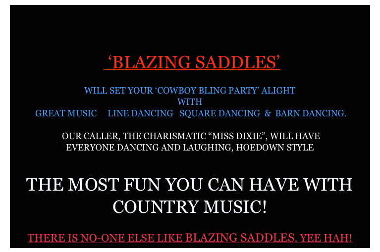  



  ‘BLAZING SADDLES’ 

WILL SET YOUR ‘COWBOY BLING PARTY’ ALIGHT
WITH
 GREAT MUSIC     LINE DANCING   SQUARE DANCING  &  BARN DANCING.

 OUR CALLER, THE CHARISMATIC “MISS DIXIE”, WILL HAVE                                                                                     EVERYONE DANCING AND LAUGHING, HOEDOWN STYLE       

            
THE MOST FUN YOU CAN HAVE WITH COUNTRY MUSIC!

THERE IS NO-ONE ELSE LIKE BLAZING SADDLES. YEE HAH!